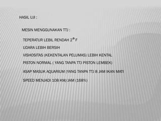 HASIL UJI :


 MESIN MENGGUNAKAN TTJ :

  TEPERATUR LEBIL RENDAH 2 F
  UDARA LEBIH BERSIH
  VISHOSITAS (KEKENTALAN PELUMAS) LEBIH KENTAL
  PISTON NORMAL ( YANG TANPA TTJ PISTON LEMBEK)

  ASAP MASUK AQUARIUM (YANG TANPA TTJ 8 JAM IKAN MATI

  SPEED MENJADI 108 KM/JAM (168%)
 