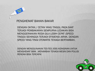 PENGHEMAT BAHAN BAKAR
DENGAN OKTAN / CETAN YANG TINGGI, PADA SAAT
TERJADI PEMBAKARAN SEMPURNA LEDAKAN BISA
MENGGERAKKAN RODA GILA LEBIH CEPAT (SPEED
TINGGI) SEHINGGA TERJADI EFISIENSI JARAK. DENGAN
SPEED YANG TINGI OTOMATIS TENAGA BERTAMBAH.


DENGAN MENGGUNAKAN TES-TES JOSS KEINGINAN UNTUK
MENGHEMAT BBM , MENAMBAH TENAGA MESIN DAN POLUSI
RENDAH BISA TERCAPAI
 