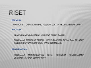 PREMIUM :
 KOMPOSISI : CAIRAN, TIMBAL, TOLUENA (OKTAN 78), SOLVER (PELARUT)

HIPOTESA :

 JIKA INGIN MENINGKATKAN KUALITAS BAHAN BAKAR ;

 BAGAIMANA MENGIKAT TIMBAL, MENINGKATKAN OKTAN DAN PELARUT
 (SOLVER) DENGAN KOMPOSISI YANG BERIMBANG.

PROBLEMATIKA :

 BAGAIMANA MENINGKATKAN OKTAN           SEHINGGA    PEMBAKARAN/
 OKSIDASI MENJADI SEMPURNA ?
 