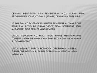 DENGAN IDENTIFIKASI SISA PEMBAKARAN (CO2 MURNI) PADA
PREMIUM DAN SOLAR, CO DAN C (JELAGA) DENGAN VALENSI 2,4,6

JELAGA DAN CO DISEBABKAN KARENA PEMBAKARAN YANG TIDAK
SEMPURNA, POSISI FO (FIRING ORDER) TIDAK SEMPURNA, ATAU
AKIBAT DARI RING SEKHER YANG LEMBEK.

UNTUK MENCEGAH CO YANG TINGGI HARUS MENINGKATKAN
TOLUENA UNTUK MENINGKATKAN DAYA LEDAK DAN MENANGKAP
Pb DENGAN CELAT.

UNTUK PELARUT SUPAYA HOMOGEN DIPERLUKAN MINERAL
ELEKTROLIT DENGAN PUTARAN BERLAWANAN DENGAN ARAH
JARUM JAM.
 
