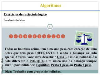 Algoritmos
                 Exercícios de raciocínio lógico
                 Desafio das bolinhas

                                                            10



                       A    B   C       D   E   F   G   H   I    J   K   L




                 Todas as bolinhas acima tem o mesmo peso com exceção de uma
                 delas que tem peso DIFERENTE. Usando a balança ao lado
                 apenas 3 vezes, você deve descobrir QUAL das das bolinhas é a
Edwillian Maia




                 bola diferente e PORQUE. Um único uso da balança sempre
                 abre 3 possibilidades: Equilíbio, Prato 1 pesa ou Prato 2 pesa.
                 Dica: Trabalhe com grupos de bolinhas.
 