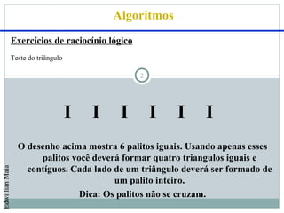 Algoritmos
                 Exercícios de raciocínio lógico
                 Teste do triângulo

                                                   2




                                      I   I    I       I   I   I
                   O desenho acima mostra 6 palitos iguais. Usando apenas esses
                        palitos você deverá formar quatro triangulos iguais e
                     contíguos. Cada lado de um triângulo deverá ser formado de
Edwillian Maia




                                          um palito inteiro.
                                  Dica: Os palitos não se cruzam.
 