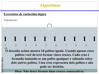 Algoritmos
                 Exercícios de raciocínio lógico
                 Teste da cruz

                                                   4




                 I         I     I    I       I        I   I     I      I      I
                 1          2    3      4      5       6    7      8      9
                 10
                  O desenho acima mostra 10 palitos iguais. Usando apenas esses
                        palitos você deverá formar cinco cruzes. Cada cruz é
                      formada tomando-se um palito qualquer e saltando sobre
Edwillian Maia




                     dois outros palitos. Uma cruz representa dois palitos e não
                                           pode ser desfeita.
                        Dica: Não deixe formar duas cruzes consecutivas.
 