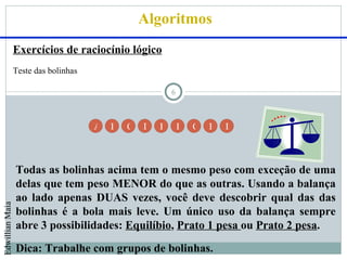 Algoritmos
                 Exercícios de raciocínio lógico
                 Teste das bolinhas

                                                          6



                                      A   B   C   D   E       F   G   H   I




                 Todas as bolinhas acima tem o mesmo peso com exceção de uma
                 delas que tem peso MENOR do que as outras. Usando a balança
                 ao lado apenas DUAS vezes, você deve descobrir qual das das
Edwillian Maia




                 bolinhas é a bola mais leve. Um único uso da balança sempre
                 abre 3 possibilidades: Equilíbio, Prato 1 pesa ou Prato 2 pesa.
                 Dica: Trabalhe com grupos de bolinhas.
 