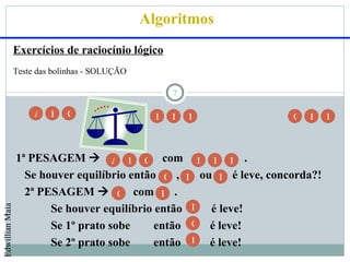 Algoritmos
                 Exercícios de raciocínio lógico
                 Teste das bolinhas - SOLUÇÃO

                                                      7

                      A   B   C                   D   E   F          G   H    I



                 1ª PESAGEM  A B C com D E F .
                   Se houver equilíbrio então G , H ou I é leve, concorda?!
                   2ª PESAGEM  G com H .
                        Se houver equilíbrio então I é leve!
Edwillian Maia




                        Se 1º prato sobe     então G é leve!
                        Se 2º prato sobe     então H é leve!
 