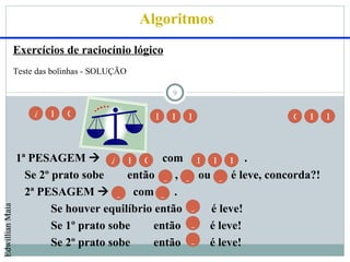 Algoritmos
                 Exercícios de raciocínio lógico
                 Teste das bolinhas - SOLUÇÃO

                                                      9

                      A   B   C                   D   E   F          G   H    I



                 1ª PESAGEM  A B C com D E F .
                   Se 2º prato sobe     então _ , _ ou _ é leve, concorda?!
                   2ª PESAGEM  _ com _ .
                         Se houver equilíbrio então _ é leve!
Edwillian Maia




                         Se 1º prato sobe     então _ é leve!
                         Se 2º prato sobe     então _ é leve!
 
