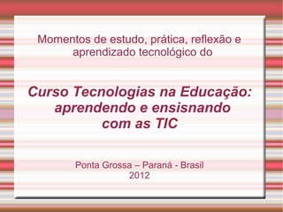 Momentos de estudo, prática, reflexão e
      aprendizado tecnológico do


Curso Tecnologias na Educação:
   aprendendo e ensisnando
          com as TIC

        Ponta Grossa – Paraná - Brasil
                   2012
 