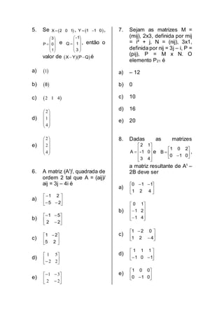 5. Se  X 2 0 1 ,  Y 1 1 0  ,











1
0
3
P e











3
1
1-
Q , então o
valor de   X Y P Q  é
a)  1
b)  8
c)  2 1 4
d)
2
1
4
 
 
 
 
 
e)
2
2
4
 
 
 
 
 
6. A matriz (At
)t
, quadrada de
ordem 2 tal que A = (aij)/
aij = 3j – 4i é
a) 







25
21
b) 







22
51
c) 




 
25
21
d) 





 22
51
e) 







22
31
7. Sejam as matrizes M =
(mij), 2x3, definida por mij
= i² + j, N = (nij), 3x1,
definida por nij = 3j – i, P =
(pij), P = M x N. O
elemento P21 é
a) – 12
b) 0
c) 10
d) 16
e) 20
8. Dadas as matrizes











43
01-
12
A e 







010
201
B ,
a matriz resultante de At
–
2B deve ser
a) 




 
421
110
b)












41
21
10
c) 







421
021
d) 





 101
111
e) 





 010
001
 