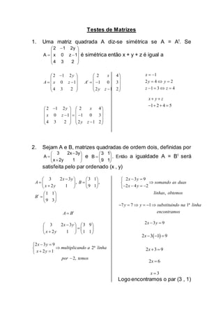 Testes de Matrizes
1. Uma matriz quadrada A diz-se simétrica se A = At
. Se













234
1z0x
2y12
A é simétrica então x + y + z é igual a
2 1 2 2 4
0 1 1 0 3
4 3 2 2 1 2
t
y x
A x z A
y z
   
   
      
      
2 1 2 2 4
0 1 1 0 3
4 3 2 2 1 2
y x
x z
y z
   
   
     
      
1
2 4 2
1 3 4
x
y y
z z
 
  
   
1 2 4 5
x y z 
   
2. Sejam A e B, matrizes quadradas de ordem dois, definidas por
e 






19
13
B . Então a igualdade A = Bt
será
satisfeita pelo par ordenado (x , y)
3 2 3 3 1
, ,
2 1 9 1
1 1
9 3
t
x y
A B
x y
B
   
    
   
 
  
 
t
A B
3 2 3 3 9
2 1 1 1
x y
x y
   
   
   
2 3 9
2ª
2 1
2,
x y
multiplicando a linha
x y
por temos
 

 

2 3 9
2 4 2
,
x y
somando as duas
x y
linhas obtemos
 

   
7 7 1 1ªy y substituindo na linha
encontramos
     
2 3 9x y 
 2 3 1 9x  
2 3 9x 
2 6x 
3x 
Logo encontramos o par (3 , 1)









12yx
3y2x3
A
 