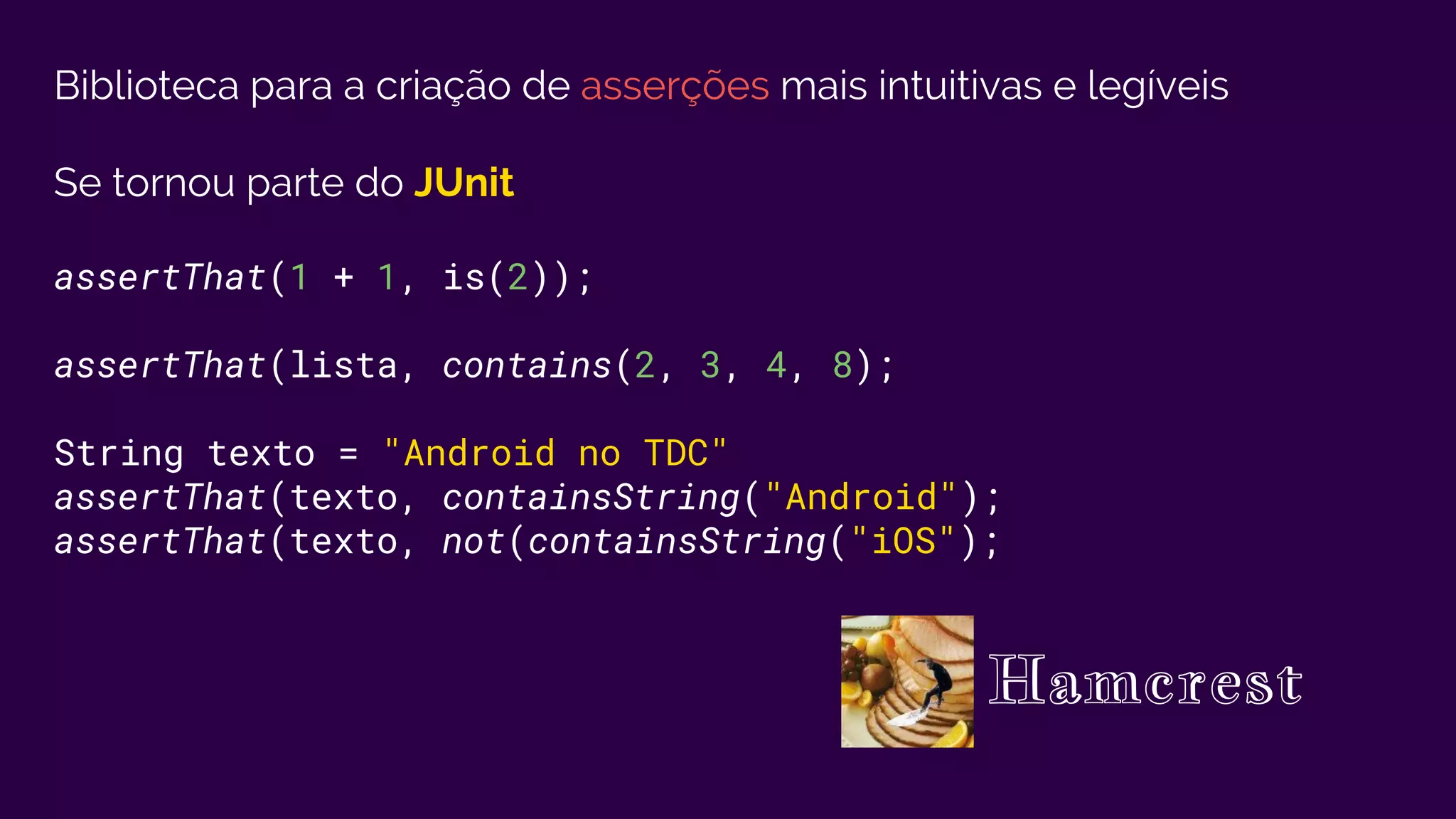 Biblioteca para a criação de asserções mais intuitivas e legíveis
Se tornou parte do JUnit
assertThat(1 + 1, is(2));
assertThat(lista, contains(2, 3, 4, 8);
String texto = "Android no TDC"
assertThat(texto, containsString("Android");
assertThat(texto, not(containsString("iOS");
Hamcrest
 