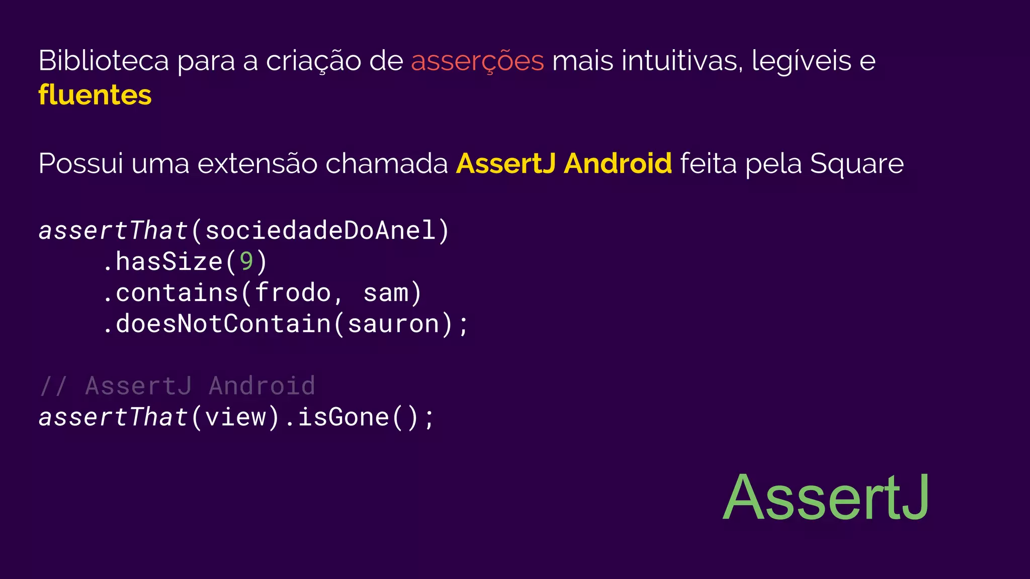 Biblioteca para a criação de asserções mais intuitivas, legíveis e
fluentes
Possui uma extensão chamada AssertJ Android feita pela Square
assertThat(sociedadeDoAnel)
.hasSize(9)
.contains(frodo, sam)
.doesNotContain(sauron);
// AssertJ Android
assertThat(view).isGone();
AssertJ
 