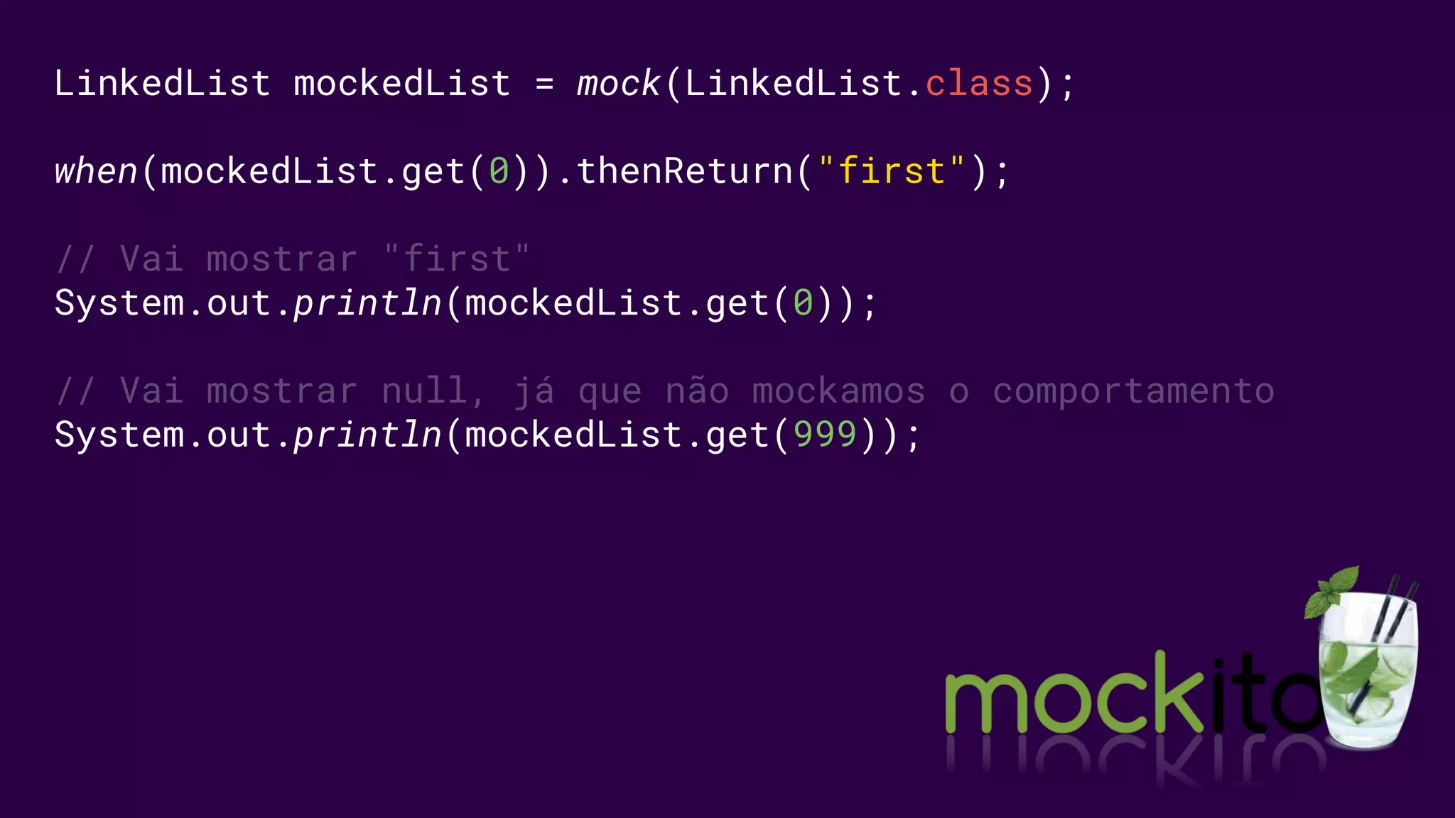 LinkedList mockedList = mock(LinkedList.class);
when(mockedList.get(0)).thenReturn("first");
// Vai mostrar "first"
System.out.println(mockedList.get(0));
// Vai mostrar null, já que não mockamos o comportamento
System.out.println(mockedList.get(999));
 