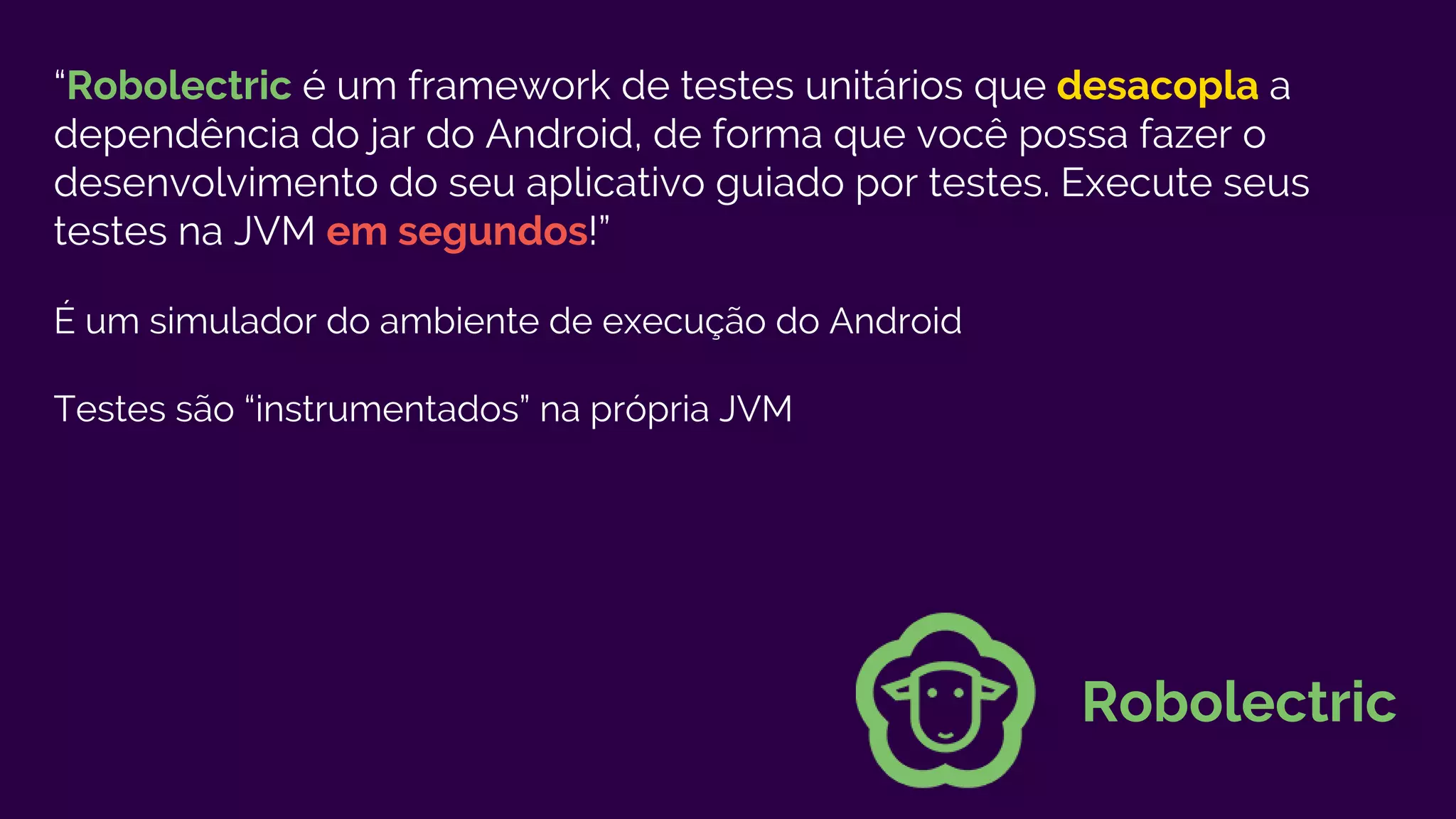 “Robolectric é um framework de testes unitários que desacopla a
dependência do jar do Android, de forma que você possa fazer o
desenvolvimento do seu aplicativo guiado por testes. Execute seus
testes na JVM em segundos!”
É um simulador do ambiente de execução do Android
Testes são “instrumentados” na própria JVM
Robolectric
 
