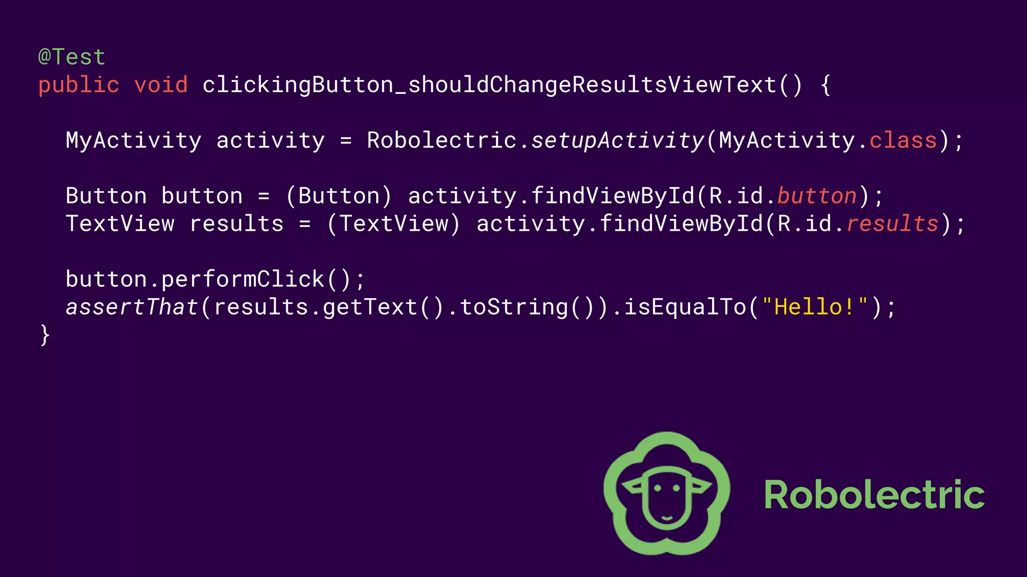 @Test
public void clickingButton_shouldChangeResultsViewText() {
MyActivity activity = Robolectric.setupActivity(MyActivity.class);
Button button = (Button) activity.findViewById(R.id.button);
TextView results = (TextView) activity.findViewById(R.id.results);
button.performClick();
assertThat(results.getText().toString()).isEqualTo("Hello!");
}
Robolectric
 
