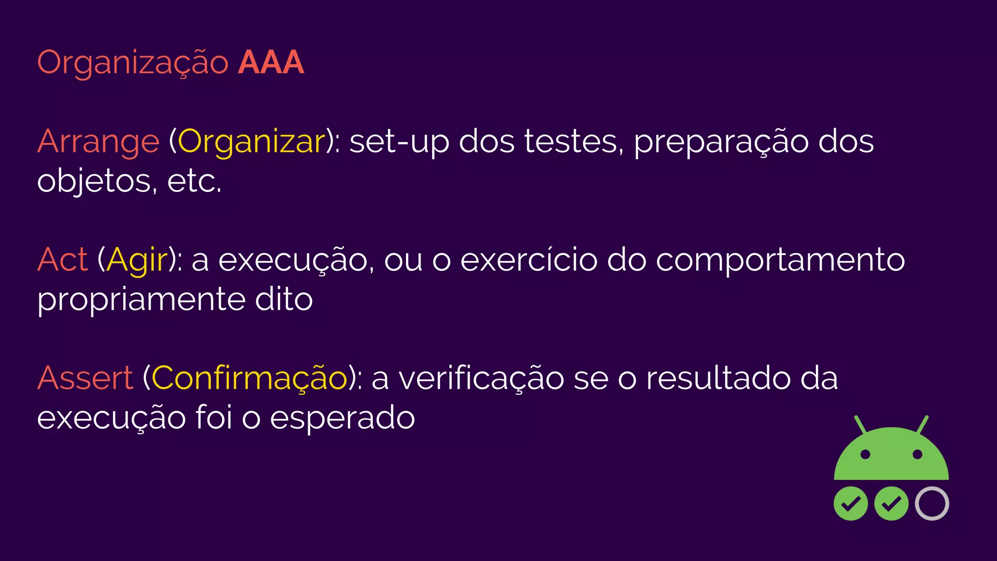 Organização AAA
Arrange (Organizar): set-up dos testes, preparação dos
objetos, etc.
Act (Agir): a execução, ou o exercício do comportamento
propriamente dito
Assert (Confirmação): a verificação se o resultado da
execução foi o esperado
 