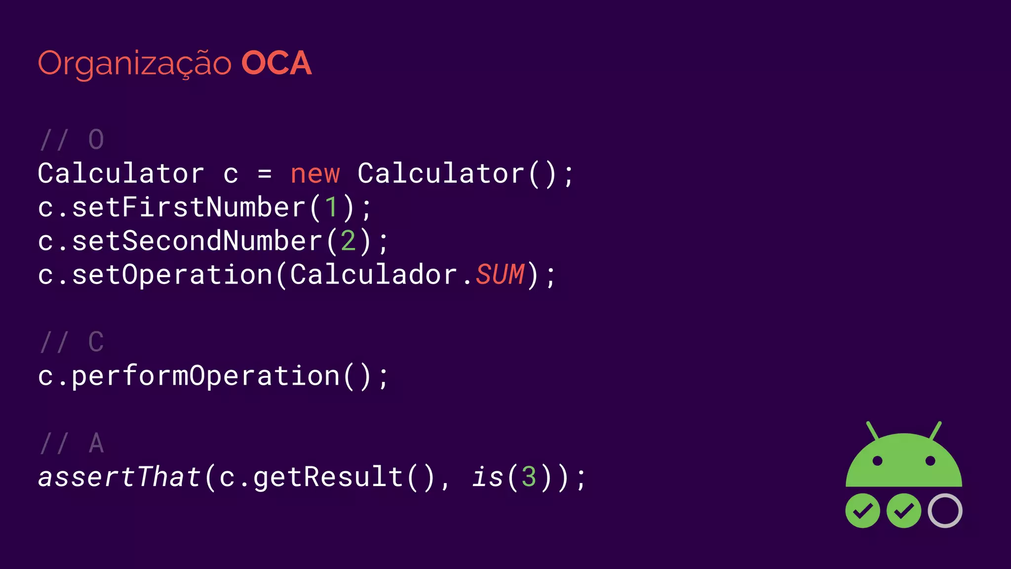 Organização OCA
// O
Calculator c = new Calculator();
c.setFirstNumber(1);
c.setSecondNumber(2);
c.setOperation(Calculador.SUM);
// C
c.performOperation();
// A
assertThat(c.getResult(), is(3));
 