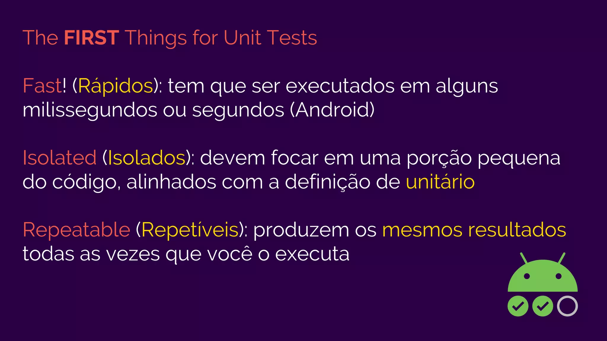 The FIRST Things for Unit Tests
Fast! (Rápidos): tem que ser executados em alguns
milissegundos ou segundos (Android)
Isolated (Isolados): devem focar em uma porção pequena
do código, alinhados com a definição de unitário
Repeatable (Repetíveis): produzem os mesmos resultados
todas as vezes que você o executa
 