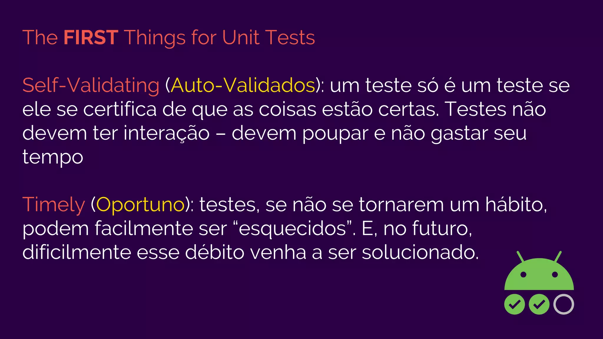The FIRST Things for Unit Tests
Self-Validating (Auto-Validados): um teste só é um teste se
ele se certifica de que as coisas estão certas. Testes não
devem ter interação – devem poupar e não gastar seu
tempo
Timely (Oportuno): testes, se não se tornarem um hábito,
podem facilmente ser “esquecidos”. E, no futuro,
dificilmente esse débito venha a ser solucionado.
 