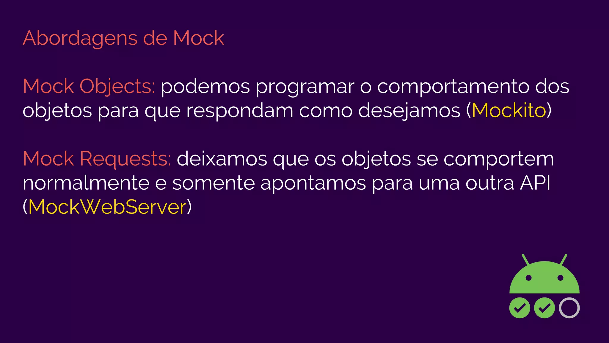 Abordagens de Mock
Mock Objects: podemos programar o comportamento dos
objetos para que respondam como desejamos (Mockito)
Mock Requests: deixamos que os objetos se comportem
normalmente e somente apontamos para uma outra API
(MockWebServer)
 