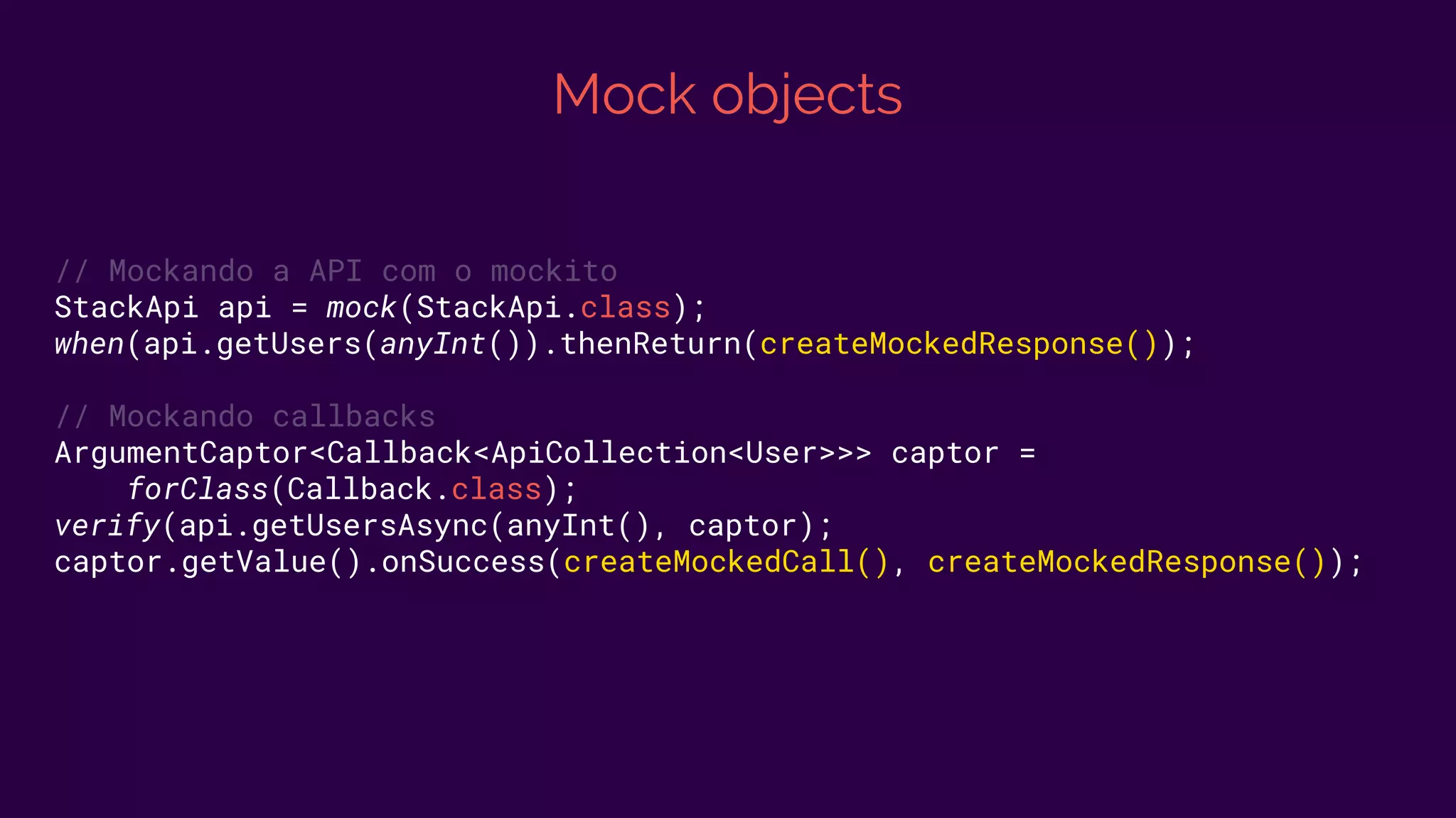Mock objects
// Mockando a API com o mockito
StackApi api = mock(StackApi.class);
when(api.getUsers(anyInt()).thenReturn(createMockedResponse());
// Mockando callbacks
ArgumentCaptor<Callback<ApiCollection<User>>> captor =
forClass(Callback.class);
verify(api.getUsersAsync(anyInt(), captor);
captor.getValue().onSuccess(createMockedCall(), createMockedResponse());
 