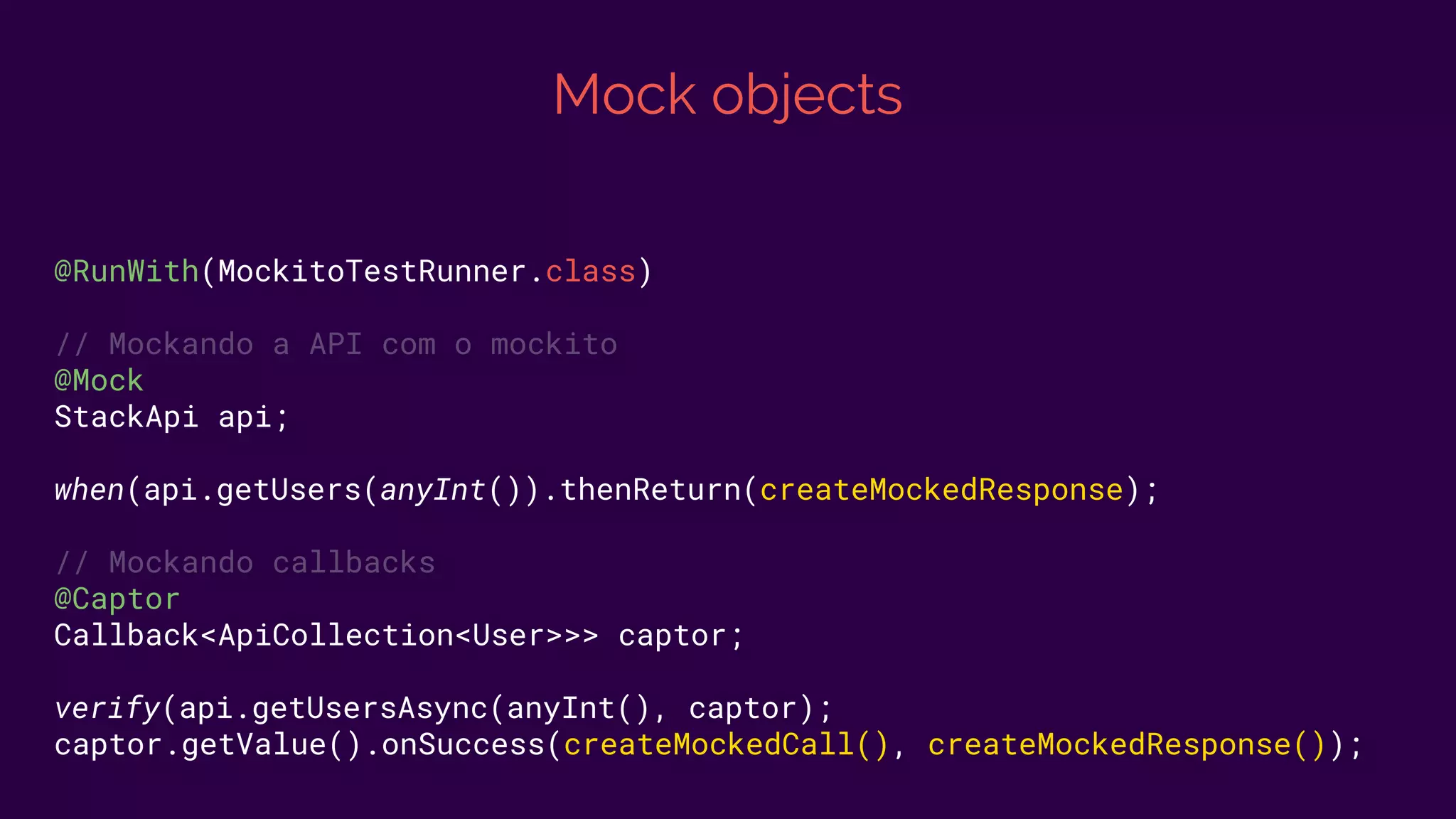 Mock objects
@RunWith(MockitoTestRunner.class)
// Mockando a API com o mockito
@Mock
StackApi api;
when(api.getUsers(anyInt()).thenReturn(createMockedResponse);
// Mockando callbacks
@Captor
Callback<ApiCollection<User>>> captor;
verify(api.getUsersAsync(anyInt(), captor);
captor.getValue().onSuccess(createMockedCall(), createMockedResponse());
 