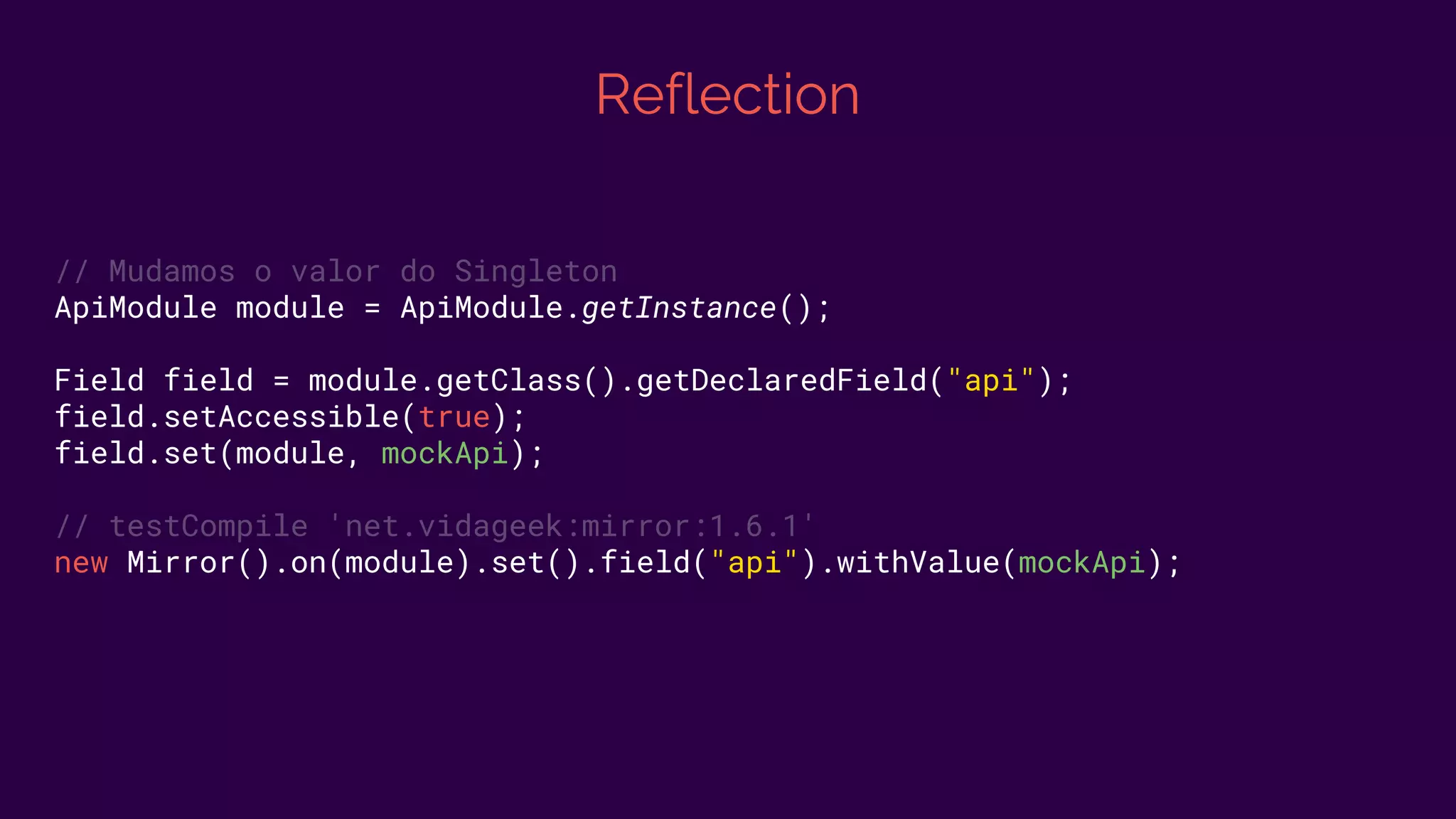 Reflection
// Mudamos o valor do Singleton
ApiModule module = ApiModule.getInstance();
Field field = module.getClass().getDeclaredField("api");
field.setAccessible(true);
field.set(module, mockApi);
// testCompile 'net.vidageek:mirror:1.6.1'
new Mirror().on(module).set().field("api").withValue(mockApi);
 