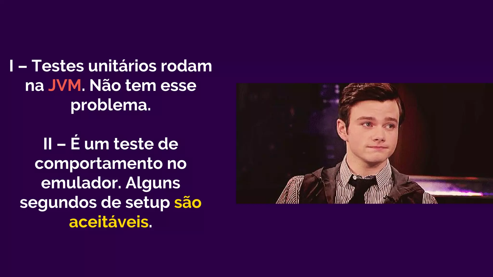 I – Testes unitários rodam
na JVM. Não tem esse
problema.
II – É um teste de
comportamento no
emulador. Alguns
segundos de setup são
aceitáveis.
 