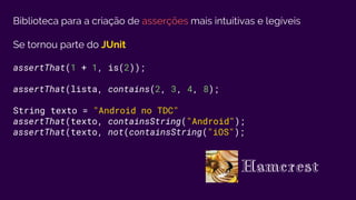 Biblioteca para a criação de asserções mais intuitivas e legíveis
Se tornou parte do JUnit
assertThat(1 + 1, is(2));
assertThat(lista, contains(2, 3, 4, 8);
String texto = "Android no TDC"
assertThat(texto, containsString("Android");
assertThat(texto, not(containsString("iOS");
Hamcrest
 