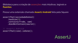 Biblioteca para a criação de asserções mais intuitivas, legíveis e
fluentes
Possui uma extensão chamada AssertJ Android feita pela Square
assertThat(sociedadeDoAnel)
.hasSize(9)
.contains(frodo, sam)
.doesNotContain(sauron);
// AssertJ Android
assertThat(view).isGone();
AssertJ
 