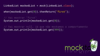 LinkedList mockedList = mock(LinkedList.class);
when(mockedList.get(0)).thenReturn("first");
// Vai mostrar "first"
System.out.println(mockedList.get(0));
// Vai mostrar null, já que não mockamos o comportamento
System.out.println(mockedList.get(999));
 