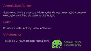 AndroidJUnitRunner
Suporte ao JUnit 4, acesso a informações da instrumentação (contexto,
execução, etc.), filtro de testes e distribuição
Rules
Possibilita testar Activity, Intent e Service
UiAutomator
Testes de UI no Android de forma “livre” Android Testing
Support Library
 