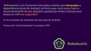 “Robolectric é um framework de testes unitários que desacopla a
dependência do jar do Android, de forma que você possa fazer o
desenvolvimento do seu aplicativo guiado por testes. Execute seus
testes na JVM em segundos!”
É um simulador do ambiente de execução do Android
Testes são “instrumentados” na própria JVM
Robolectric
 