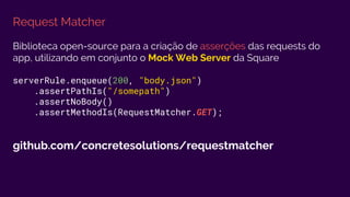 Request Matcher
Biblioteca open-source para a criação de asserções das requests do
app, utilizando em conjunto o Mock Web Server da Square
serverRule.enqueue(200, "body.json")
.assertPathIs("/somepath")
.assertNoBody()
.assertMethodIs(RequestMatcher.GET);
github.com/concretesolutions/requestmatcher
 