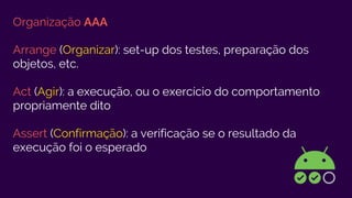 Organização AAA
Arrange (Organizar): set-up dos testes, preparação dos
objetos, etc.
Act (Agir): a execução, ou o exercício do comportamento
propriamente dito
Assert (Confirmação): a verificação se o resultado da
execução foi o esperado
 
