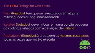 The FIRST Things for Unit Tests
Fast! (Rápidos): tem que ser executados em alguns
milissegundos ou segundos (Android)
Isolated (Isolados): devem focar em uma porção pequena
do código, alinhados com a definição de unitário
Repeatable (Repetíveis): produzem os mesmos resultados
todas as vezes que você o executa
 