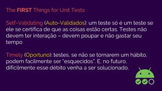 The FIRST Things for Unit Tests
Self-Validating (Auto-Validados): um teste só é um teste se
ele se certifica de que as coisas estão certas. Testes não
devem ter interação – devem poupar e não gastar seu
tempo
Timely (Oportuno): testes, se não se tornarem um hábito,
podem facilmente ser “esquecidos”. E, no futuro,
dificilmente esse débito venha a ser solucionado.
 