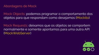 Abordagens de Mock
Mock Objects: podemos programar o comportamento dos
objetos para que respondam como desejamos (Mockito)
Mock Requests: deixamos que os objetos se comportem
normalmente e somente apontamos para uma outra API
(MockWebServer)
 