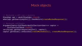 Mock objects
// Mockando a API com o mockito
StackApi api = mock(StackApi.class);
when(api.getUsers(anyInt()).thenReturn(createMockedResponse());
// Mockando callbacks
ArgumentCaptor<Callback<ApiCollection<User>>> captor =
forClass(Callback.class);
verify(api.getUsersAsync(anyInt(), captor);
captor.getValue().onSuccess(createMockedCall(), createMockedResponse());
 