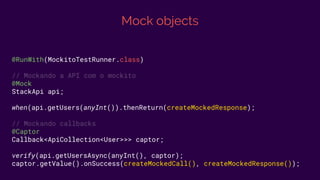 Mock objects
@RunWith(MockitoTestRunner.class)
// Mockando a API com o mockito
@Mock
StackApi api;
when(api.getUsers(anyInt()).thenReturn(createMockedResponse);
// Mockando callbacks
@Captor
Callback<ApiCollection<User>>> captor;
verify(api.getUsersAsync(anyInt(), captor);
captor.getValue().onSuccess(createMockedCall(), createMockedResponse());
 