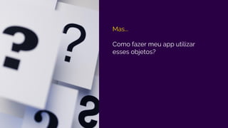 Mas...
Como fazer meu app utilizar
esses objetos?
 