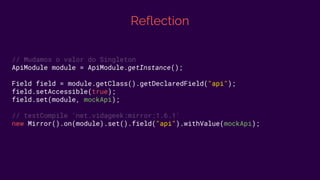 Reflection
// Mudamos o valor do Singleton
ApiModule module = ApiModule.getInstance();
Field field = module.getClass().getDeclaredField("api");
field.setAccessible(true);
field.set(module, mockApi);
// testCompile 'net.vidageek:mirror:1.6.1'
new Mirror().on(module).set().field("api").withValue(mockApi);
 