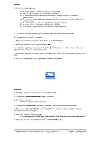 Grupo I

1. Atente nas frases seguintes:

          a)   A mulher informa o homem do estado da embarcação.
          b)   Os dois comem o farnel no castelo da popa do barco.
          c)   O homem enuncia as condições necessárias para navegar em busca de uma ilha
               desconhecida.
          d)   O homem e a mulher da limpeza dialogam filosoficamente sobre o sentido metafórico do
               vocábulo “ilha”.
          e)   O homem revela um estado de espírito dominado pelo desânimo.
          f)   A mulher faz uma proposta que desconcerta o homem.
          g)   O homem e a mulher identificam os mestres da arte de navegar.




1.1.Ordene-as, de acordo coma a sequencialização lógica das ideias do texto transcrito.

2. Localize acção no tempo e no espaço.

3. Refira três traços caracterizadores do homem e da mulher da limpeza.

4. Identifique a figura de estilo presente na linha 15.

4.1. Explicite o significado da resposta do homem:” Que é necessário sair da ilha para ver a ilha, que
não nos vemos se não nos saímos de nós.”(l.4).

5. Interprete a afirmação da mulher:”Nunca me riria de quem me fez sair pela porta das decisões (ll.33-
35).

6. Classifique o narrador, quanto à presença, à ciência e à posição.




Grupo II

1. Identifique o elemento antecedente da palavra “ela” (l.34).

1.1Classifique-a, morfologicamente (classe e subclasse).

2. Considere a expressão:
         “Primeiro tens de ver o teu barco”(l.9).

2.1Classifique o acto ilocutório aí presente e esclareça a sua intencionalidade comunicativa.

3. Reescreva no discurso indirecto o texto desde “Primeiro tens de ver o teu barco”(l.9) até que
“aprendeste essas coisas”(l.12).

4. Classifique e divida a seguinte oração:
          A entrega do prémio Nobel que foi atribuído a José Saramago, ocorreu em Estocolmo.

5. Explique o processo de formação da palavra: esmorecendo (l. 5).




Texto Narrativo/Contos de Autor do Séc. XX/3ºPeríodo                            Página 2/Vanda Sousa
 