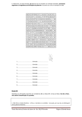 6. Seleccione, na sopa de letras, 9 palavras que se prendam ao conteúdo estudado: processos
regulares e irregulares de formação de palavras. Enumere-as e dê um exemplo de cada.




                           Q S C P R E F             I X O T A E O J
                           X H A F        I X O L T P P C B G F
                           G A D H P E X Q H A B R L                       I B
                           Y O B O G E I             L A R S O R I A
                           D B P E H V K I               I A Y N S X C
                           P O K Q Z S R X E S G I T M N
                           X U Y Q M A G Q P S P M I G U
                           Q B E Z A M W W O I D O M L N
                           C L F T J A S M T N M V Z K P
                           Y A C F Q G U R A T N A W L D
                           Y Q C Y N L F Z M E C L Z L P
                           C W V W F A I H O S I G A H T
                           Q F T S K M X K N E K I Y H W
                           C F N F E A O B O F G S B Q W
                           D M R E M P R E S T                  I M O Z S




        1……………………………………………Exemplo………………………………

        2……………………………………………Exemplo………………………………

        3……………………………………………Exemplo………………………………

        4……………………………………………Exemplo………………………………

        5……………………………………………Exemplo………………………………

        6……………………………………………Exemplo………………………………

        7……………………………………………Exemplo………………………………

        8……………………………………………Exemplo………………………………

        9……………………………………………Exemplo ………………………………




Grupo III

Classifique as afirmações seguintes em verdadeiras (V) ou falsas (F). Corrija as falsas. Se não o fizer,
não obterá classificação na questão.




1. São três os modos literários - o lírico, o narrativo e a comédia - nos quais, por sua vez, se distinguem
vários géneros literários.



Texto Narrativo/Contos de Autor do Séc. XX/3ºPeríodo                              Página 3/Vanda Sousa
 