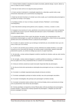 2. O tempo histórico obedece à sequência do próprio enunciado, podendo alongar, resumir, alterar ou
omitir os dados do tempo cronológico.


3. Este tipo de texto centra-se na segunda pessoa gramatical.


4. O texto narrativo é atemporal e a localização espacial e/ou a descrição, quando existe, surge
intimamente relacionada com os sentimentos do protagonista.


5. Neste tipo de texto há sempre um narrador que conta a acção, que é sustentada pelas personagens e
se localiza num tempo e num espaço.


6. A prolepse constitui um recuo no tempo, evocação de factos ("flashback", na terminologia
cinematográfica).


7. Este modo literário abrange vários géneros como a epopeia, o romance, a novela e o conto.


8. A epopeia é uma narrativa em verso, geralmente numa estrutura de poema, que traduz as façanhas
ou o espírito de um povo e que tem interesse para esse povo e para a Humanidade. A sua estrutura
obedece a regras rígidas.


9. A caracterização directa é feita a partir das atitudes, dos gestos, dos comportamentos e dos
sentimentos da personagem ou a partir dos símbolos que a acompanham, o leitor forma as suas próprias
opiniões acerca das características físicas ou psíquicas da personagem.


10. A novela é um género narrativo que se distingue normalmente por uma extensão menor que a do
conto e maior que a do romance.


11. O conto é uma narrativa pouco extensa e concisa. Detentora de unidade dramática, a sua acção
concentra-se num único ponto de interesse. Os eventos surgem concentrados, estando a descrição
praticamente ausente, ao contrário do diálogo que assume um papel importante.


12. Na descrição, o tempo verbal privilegiado é pretérito imperfeito do indicativo, pelo seu valor durativo
e de continuidade.


13. Na narração, o tempo verbal privilegiado é o pretérito perfeito do indicativo, na medida em que
torna as acções como únicas, emprestando-lhes um carácter de momentaneidade.


14. O discurso indirecto caracteriza-se pela transcrição integral das falas das personagens.


15. No discurso directo são reproduzidas as declarações das personagens sem que, no entanto, estas
falem.


16. O narrador é a entidade responsável pela produção do discurso narrativo.


17. O narrador autodiegético participa na história narrada, mas como personagem secundária.


18. O narrador homodiegético não participa como personagem na história narrada.


19. O narrador omnisciente mostra conhecer tudo, de forma limitada, tanto os pormenores da intriga
como os pensamentos mais íntimos das personagens.


20. O tempo psicológico corresponde ao tempo filtrado pelas vivências psicológicas das personagens.
Constitui também o referencial da mudança operada nas personagens: o desgaste que sobre elas
provoca a passagem do tempo.




Texto Narrativo/Contos de Autor do Séc. XX/3ºPeríodo                             Página 4/Vanda Sousa
 