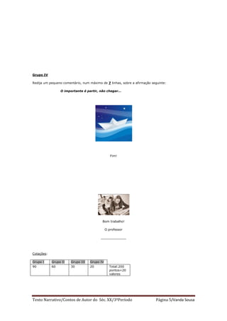 Grupo IV

Redija um pequeno comentário, num máximo de 7 linhas, sobre a afirmação seguinte:

                 O importante é partir, não chegar…




                                                 Fim!




                                          Bom trabalho!

                                              O professor

                                         _____________




Cotações:

Grupo I     Grupo II   Grupo III   Grupo IV
90          60         30          20           Total:200
                                                pontos=20
                                                valores




Texto Narrativo/Contos de Autor do Séc. XX/3ºPeríodo                      Página 5/Vanda Sousa
 