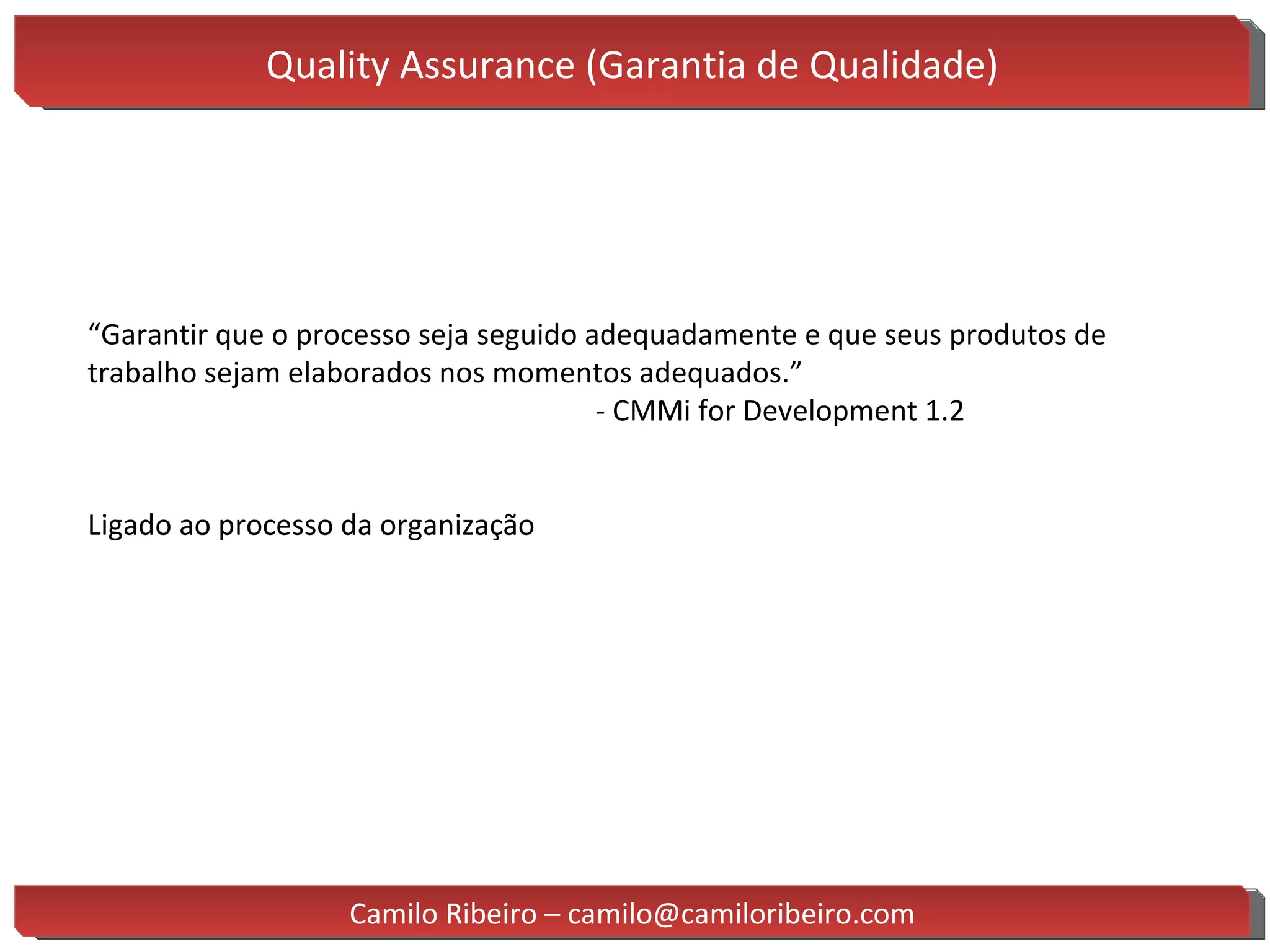 Quality Assurance (Garantia de Qualidade) “ Garantir que o processo seja seguido adequadamente e que seus produtos de trabalho sejam elaborados nos momentos adequados.” - CMMi for Development 1.2 Ligado ao processo da organização Camilo Ribeiro – camilo@camiloribeiro.com 
