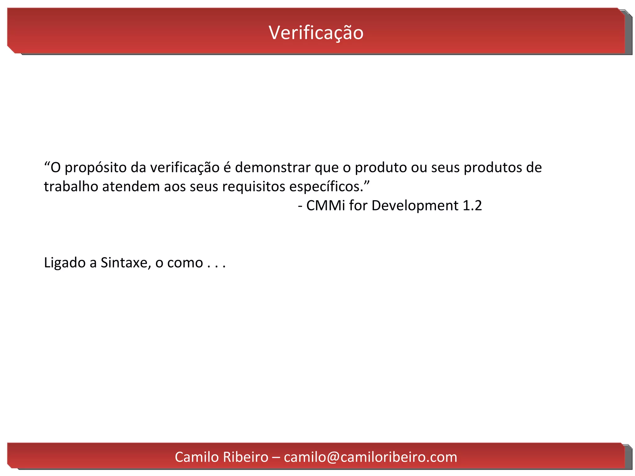 Verificação “ O propósito da verificação é demonstrar que o produto ou seus produtos de trabalho atendem aos seus requisitos específicos.” - CMMi for Development 1.2 Ligado a Sintaxe, o como . . . Camilo Ribeiro – camilo@camiloribeiro.com 