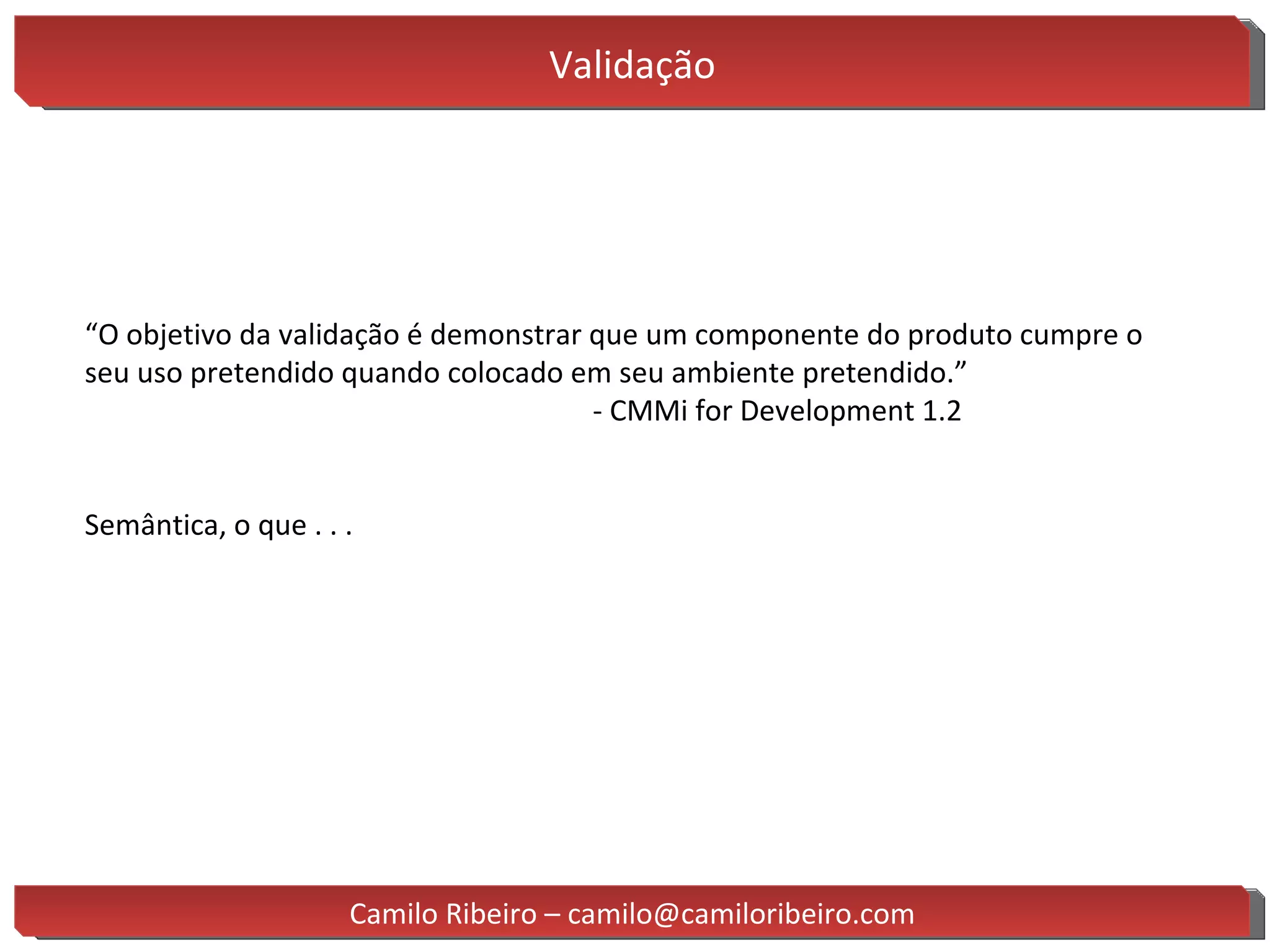 Validação “ O objetivo da validação é demonstrar que um componente do produto cumpre o seu uso pretendido quando colocado em seu ambiente pretendido.” - CMMi for Development 1.2 Semântica, o que . . . Camilo Ribeiro – camilo@camiloribeiro.com 