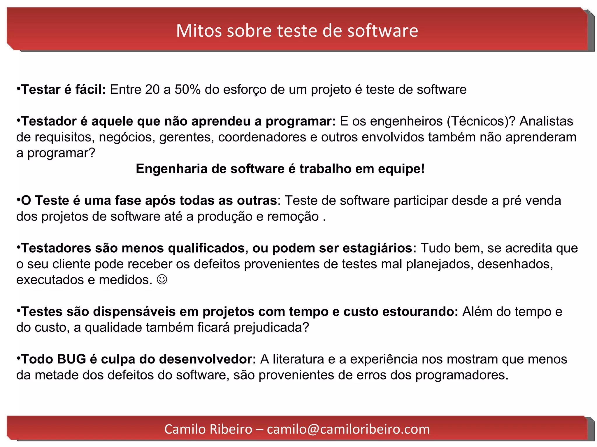 Mitos sobre teste de software Testar  é fácil:  Entre 20 a 50% do esforço de um projeto é teste de software Testador é aquele que não aprendeu a programar:  E os engenheiros (Técnicos) ? Analistas de requisitos, negócios, gerentes, coordenadores e outros envolvidos também não aprenderam a programar?  Engenharia de software é trabalho em equipe! O Teste é uma fase após todas as outras : Teste de software participar desde a pré venda dos projetos de software até a produção e remoção . Testadores são menos qualificados, ou podem ser estagiários:  Tudo bem, se acredita que o seu cliente pode receber os defeitos provenientes de testes mal planejados, desenhados, executados e medidos.   Testes são dispensáveis em projetos com tempo e custo estourando:  Além do tempo e do custo, a qualidade também ficará prejudicada? Todo BUG é culpa do desenvolvedor:  A literatura e a experiência nos mostram que menos da metade dos defeitos do software, são provenientes de erros dos programadores. Camilo Ribeiro – camilo@camiloribeiro.com 