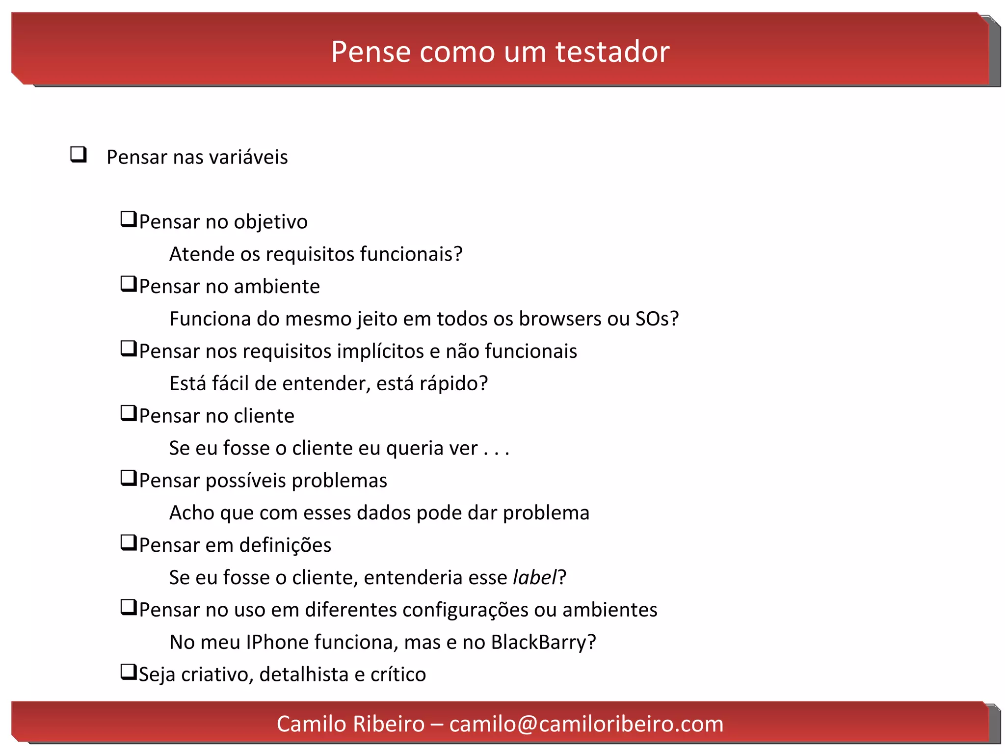 Pense como um testador Pensar nas variáveis Pensar no objetivo Atende os requisitos funcionais?  Pensar no ambiente Funciona do mesmo jeito em todos os browsers ou SOs? Pensar nos requisitos implícitos e não funcionais Está fácil de entender, está rápido? Pensar no cliente Se eu fosse o cliente eu queria ver . . . Pensar possíveis problemas Acho que com esses dados pode dar problema  Pensar em definições Se eu fosse o cliente, entenderia esse  label ? Pensar no uso em diferentes configurações ou ambientes No meu IPhone funciona, mas e no BlackBarry? Seja criativo, detalhista e crítico Camilo Ribeiro – camilo@camiloribeiro.com 